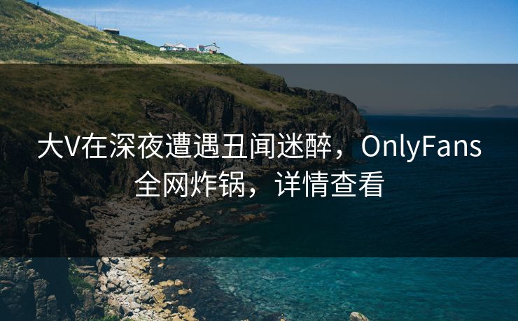 大V在深夜遭遇丑闻迷醉，OnlyFans全网炸锅，详情查看