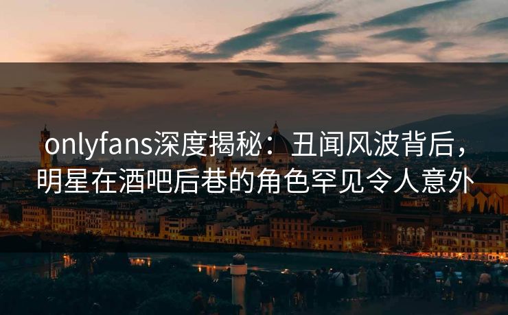 onlyfans深度揭秘：丑闻风波背后，明星在酒吧后巷的角色罕见令人意外