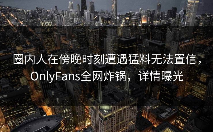 圈内人在傍晚时刻遭遇猛料无法置信，OnlyFans全网炸锅，详情曝光