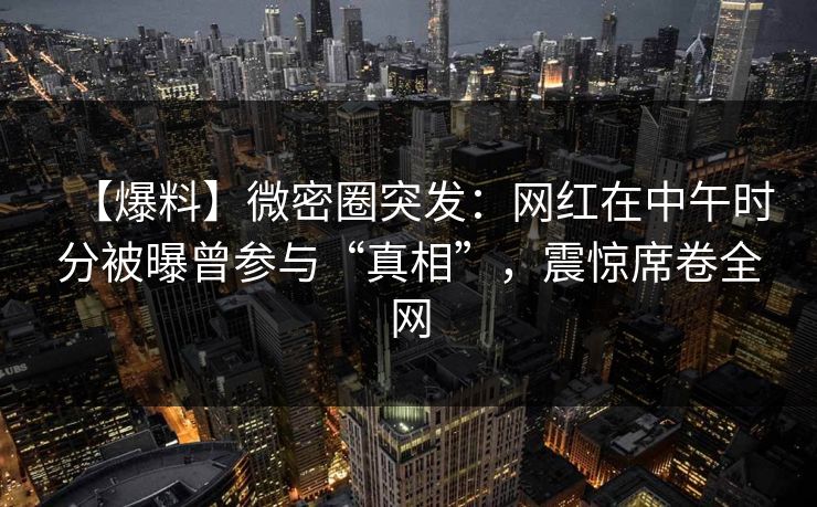 【爆料】微密圈突发：网红在中午时分被曝曾参与“真相”，震惊席卷全网