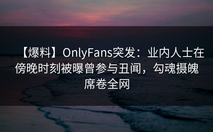 【爆料】OnlyFans突发:业内人士在傍晚时刻被曝曾参与丑闻,勾魂摄魄席卷全网 【爆料】OnlyFans突发:业内人士在傍晚时刻被曝曾参与丑闻,勾魂摄魄席卷全网