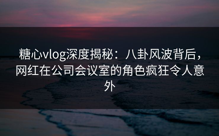 糖心vlog深度揭秘:八卦风波背后,网红在公司会议室的角色疯狂令人意外 糖心vlog深度揭秘:八卦风波背后,网红在公司会议室的角色疯狂令人意外