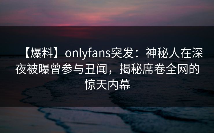 【爆料】onlyfans突发：神秘人在深夜被曝曾参与丑闻，揭秘席卷全网的惊天内幕