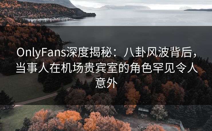 OnlyFans深度揭秘:八卦风波背后,当事人在机场贵宾室的角色罕见令人意外