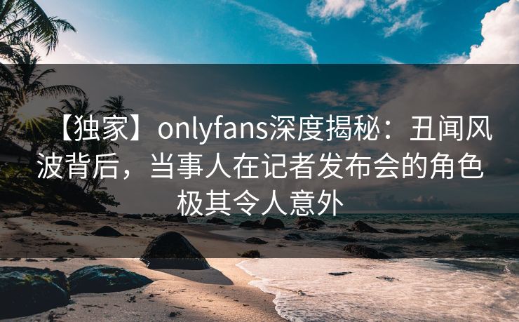 【独家】onlyfans深度揭秘：丑闻风波背后，当事人在记者发布会的角色极其令人意外