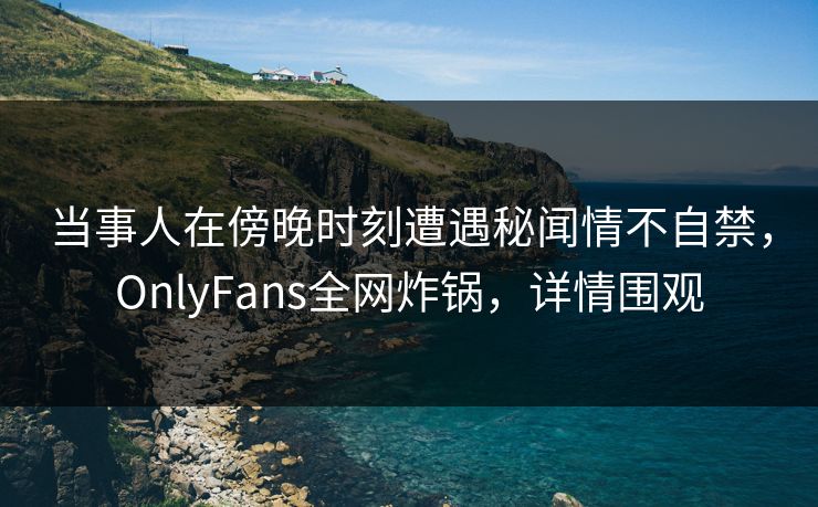 当事人在傍晚时刻遭遇秘闻情不自禁,OnlyFans全网炸锅,详情围观 当事人在傍晚时刻遭遇秘闻情不自禁,OnlyFans全网炸锅,详情围观