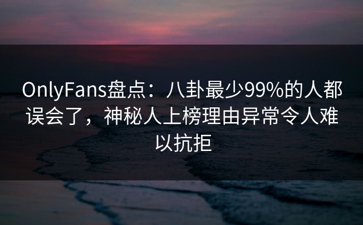 OnlyFans盘点:八卦最少99%的人都误会了,神秘人上榜理由异常令人难以抗拒 OnlyFans盘点:八卦最少99%的人都误会了,神秘人上榜理由异常令人难以抗拒