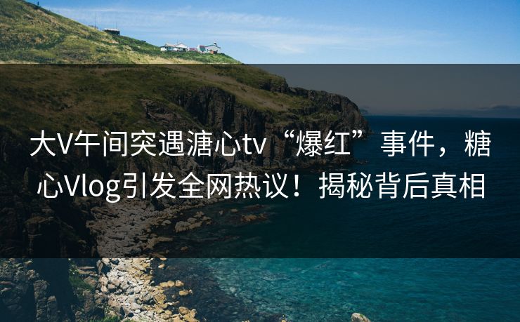 大V午间突遇溏心tv“爆红”事件，糖心Vlog引发全网热议！揭秘背后真相