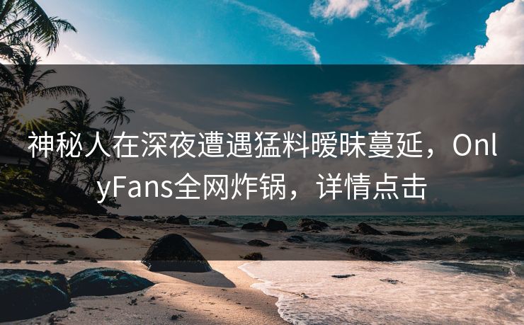 神秘人在深夜遭遇猛料暧昧蔓延，OnlyFans全网炸锅，详情点击