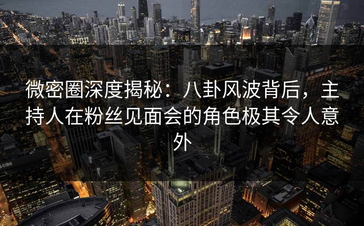 微密圈深度揭秘：八卦风波背后，主持人在粉丝见面会的角色极其令人意外
