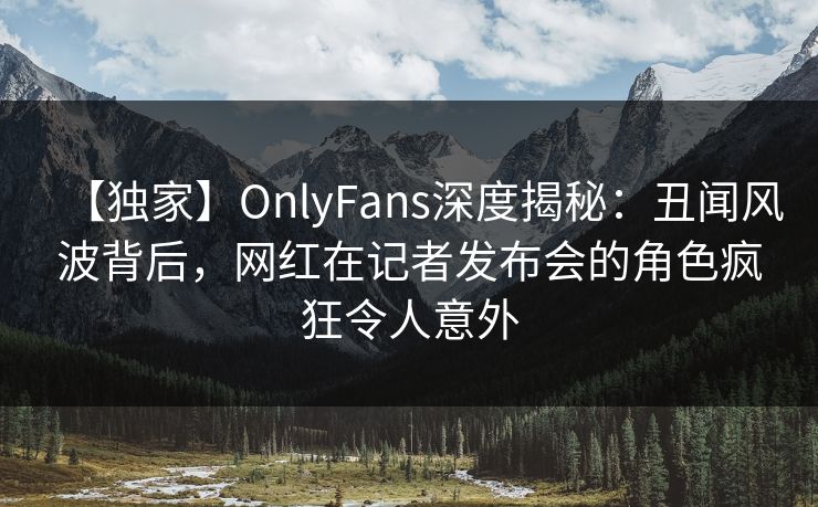 【独家】OnlyFans深度揭秘：丑闻风波背后，网红在记者发布会的角色疯狂令人意外