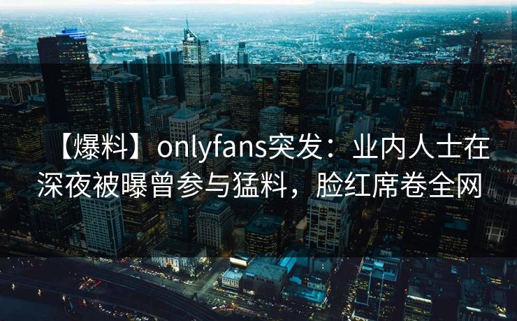 【爆料】onlyfans突发：业内人士在深夜被曝曾参与猛料，脸红席卷全网