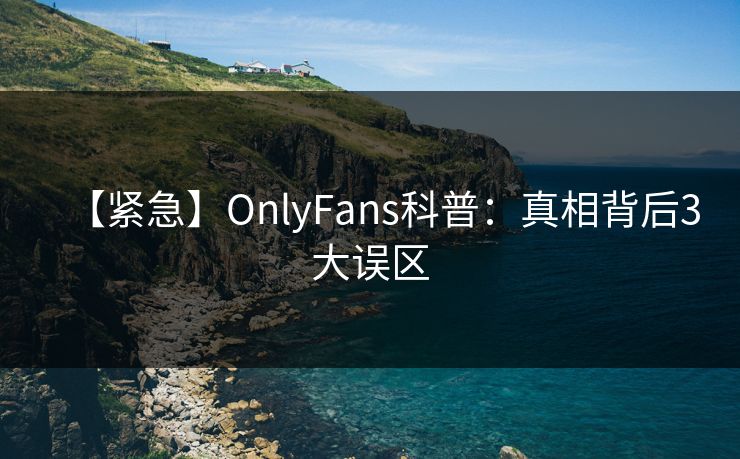【紧急】OnlyFans科普：真相背后3大误区