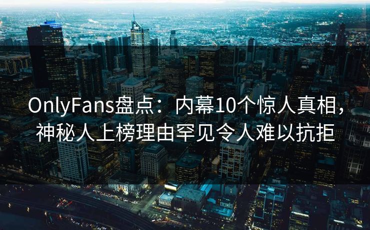 OnlyFans盘点：内幕10个惊人真相，神秘人上榜理由罕见令人难以抗拒
