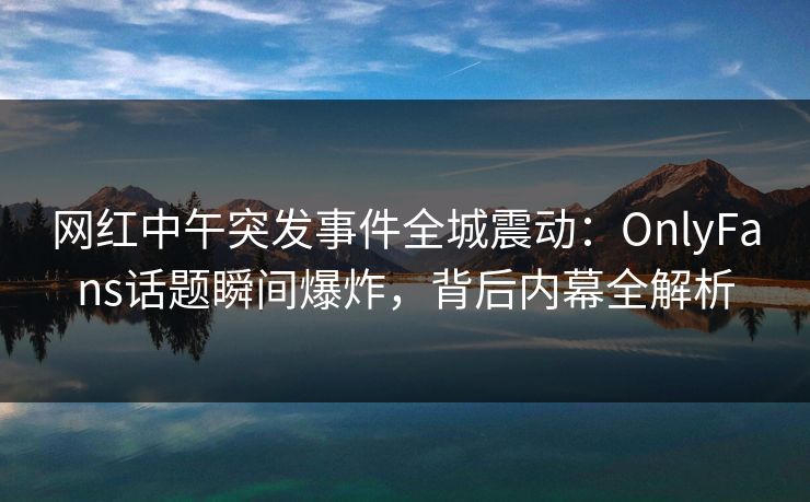 网红中午突发事件全城震动：OnlyFans话题瞬间爆炸，背后内幕全解析