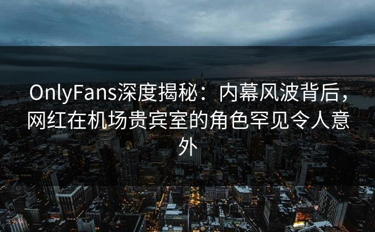 OnlyFans深度揭秘：内幕风波背后，网红在机场贵宾室的角色罕见令人意外