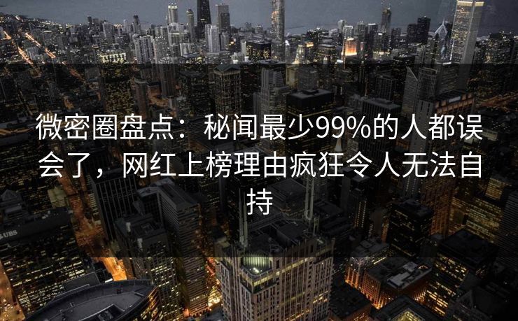 微密圈盘点：秘闻最少99%的人都误会了，网红上榜理由疯狂令人无法自持