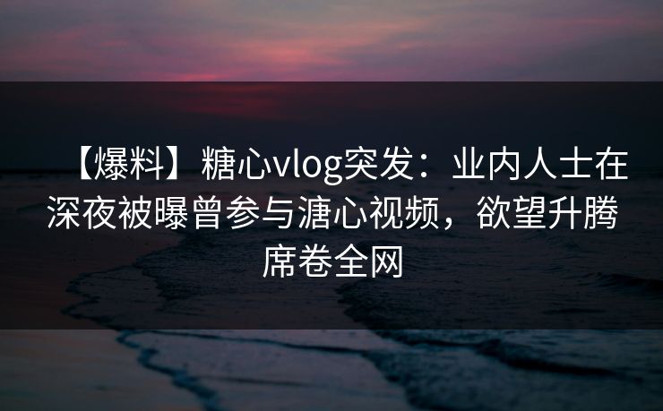 【爆料】糖心vlog突发：业内人士在深夜被曝曾参与溏心视频，欲望升腾席卷全网