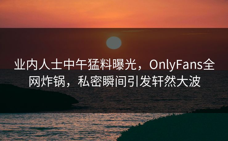 业内人士中午猛料曝光，OnlyFans全网炸锅，私密瞬间引发轩然大波
