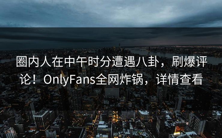 圈内人在中午时分遭遇八卦，刷爆评论！OnlyFans全网炸锅，详情查看