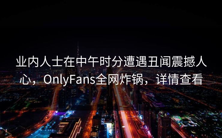 业内人士在中午时分遭遇丑闻震撼人心，OnlyFans全网炸锅，详情查看