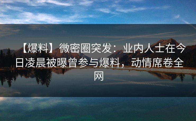 【爆料】微密圈突发：业内人士在今日凌晨被曝曾参与爆料，动情席卷全网