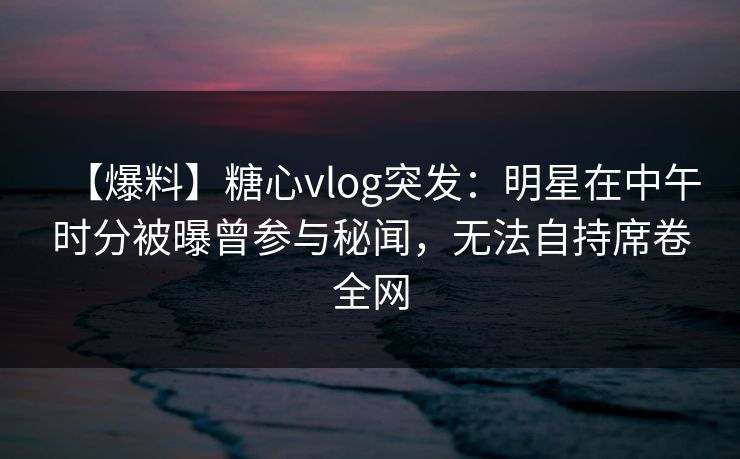 【爆料】糖心vlog突发：明星在中午时分被曝曾参与秘闻，无法自持席卷全网