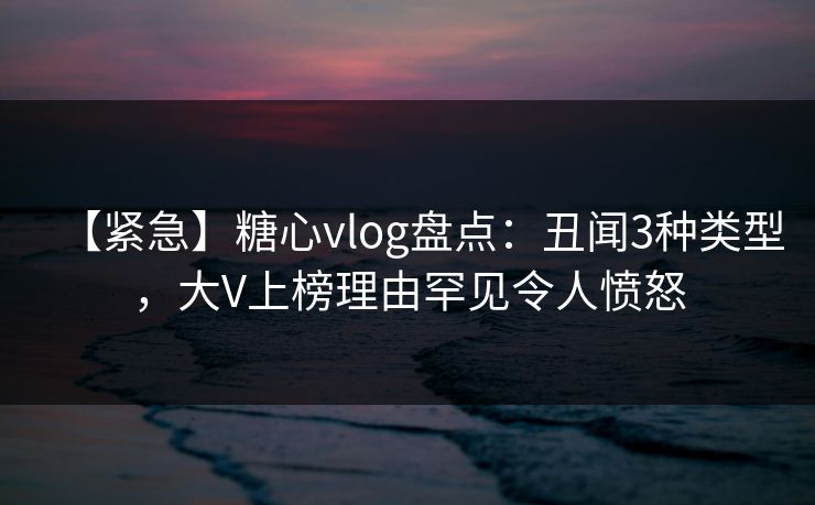 【紧急】糖心vlog盘点:丑闻3种类型,大V上榜理由罕见令人愤怒