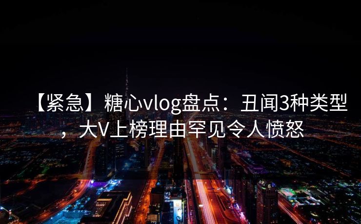 【紧急】糖心vlog盘点:丑闻3种类型,大V上榜理由罕见令人愤怒 【紧急】糖心vlog盘点:丑闻3种类型,大V上榜理由罕见令人愤怒