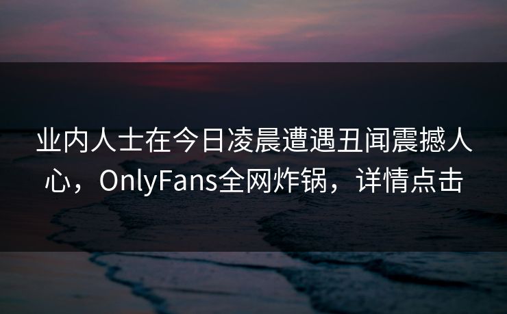 业内人士在今日凌晨遭遇丑闻震撼人心,OnlyFans全网炸锅,详情点击 业内人士在今日凌晨遭遇丑闻震撼人心,OnlyFans全网炸锅,详情点击