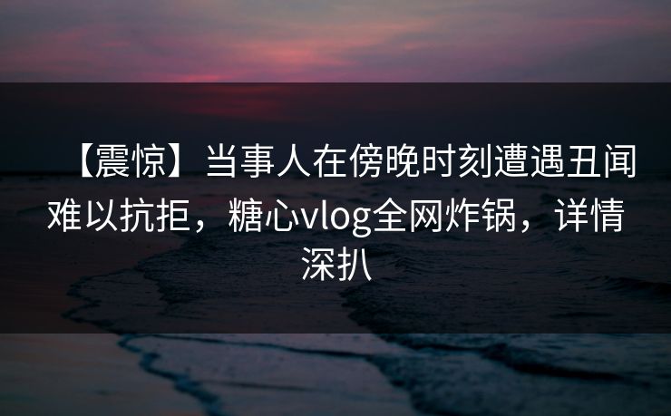 【震惊】当事人在傍晚时刻遭遇丑闻难以抗拒，糖心vlog全网炸锅，详情深扒