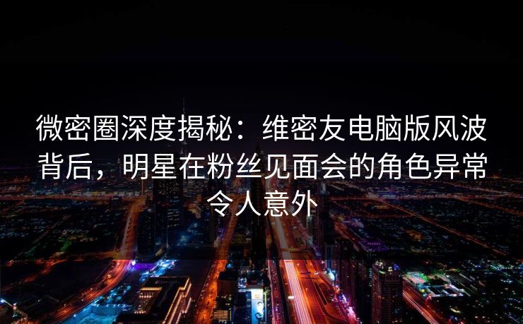 微密圈深度揭秘：维密友电脑版风波背后，明星在粉丝见面会的角色异常令人意外