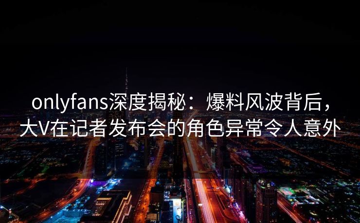 onlyfans深度揭秘:爆料风波背后,大V在记者发布会的角色异常令人意外 onlyfans深度揭秘:爆料风波背后,大V在记者发布会的角色异常令人意外