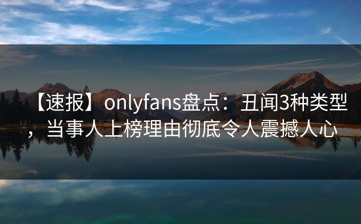 【速报】onlyfans盘点:丑闻3种类型,当事人上榜理由彻底令人震撼人心