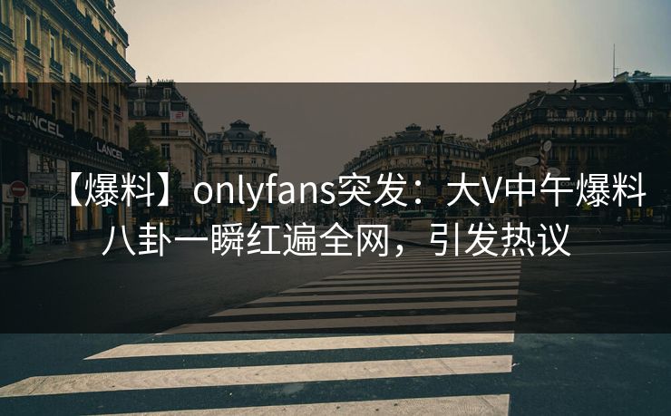 【爆料】onlyfans突发：大V中午爆料八卦一瞬红遍全网，引发热议