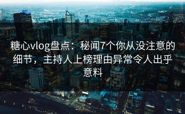 糖心vlog盘点：秘闻7个你从没注意的细节，主持人上榜理由异常令人出乎意料