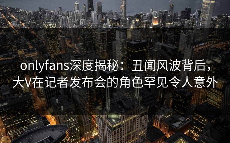 onlyfans深度揭秘：丑闻风波背后，大V在记者发布会的角色罕见令人意外