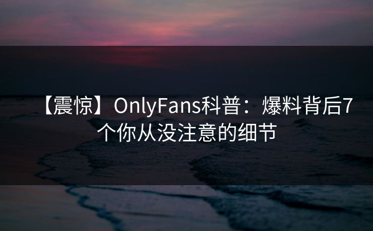 【震惊】OnlyFans科普：爆料背后7个你从没注意的细节