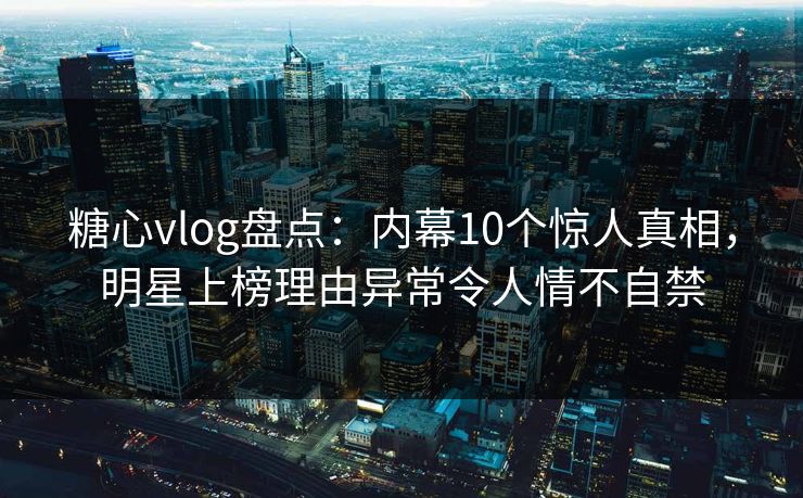 糖心vlog盘点：内幕10个惊人真相，明星上榜理由异常令人情不自禁
