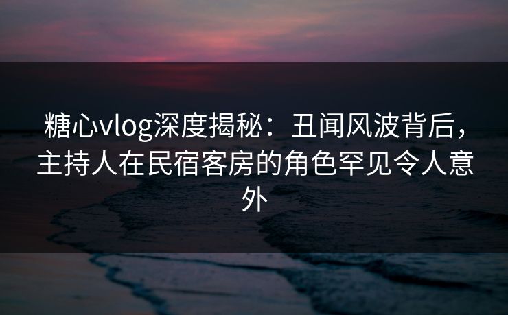 糖心vlog深度揭秘:丑闻风波背后,主持人在民宿客房的角色罕见令人意外 糖心vlog深度揭秘:丑闻风波背后,主持人在民宿客房的角色罕见令人意外