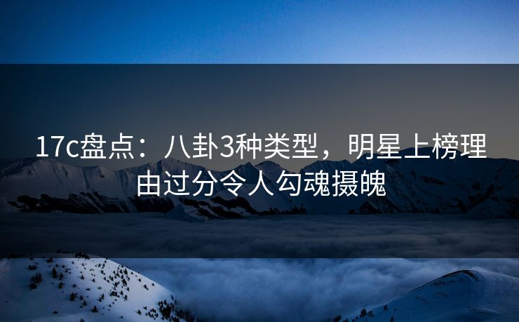 17c盘点：八卦3种类型，明星上榜理由过分令人勾魂摄魄