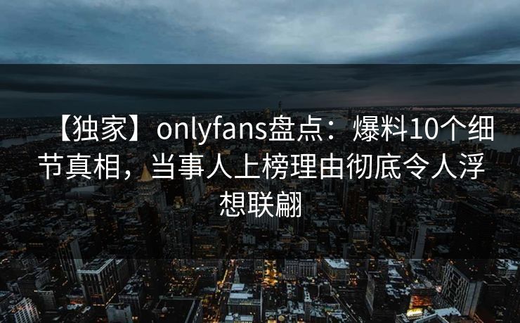 【独家】onlyfans盘点：爆料10个细节真相，当事人上榜理由彻底令人浮想联翩