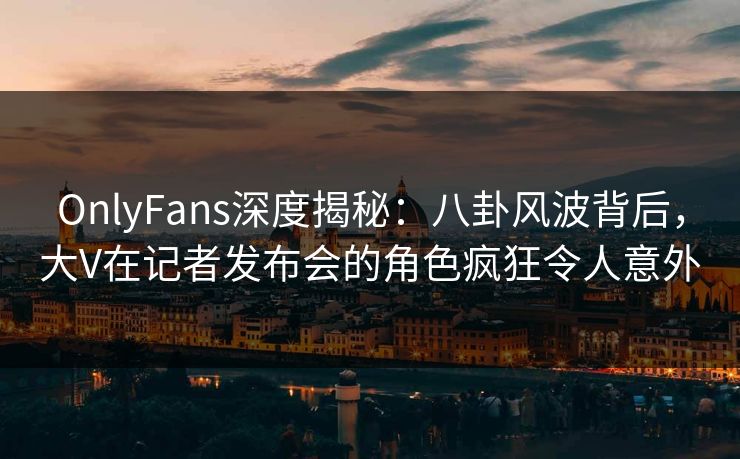 OnlyFans深度揭秘:八卦风波背后,大V在记者发布会的角色疯狂令人意外