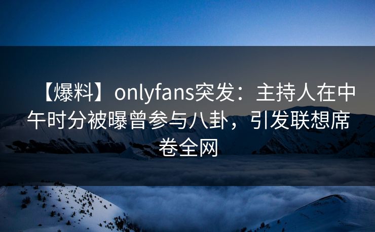 【爆料】onlyfans突发:主持人在中午时分被曝曾参与八卦,引发联想席卷全网